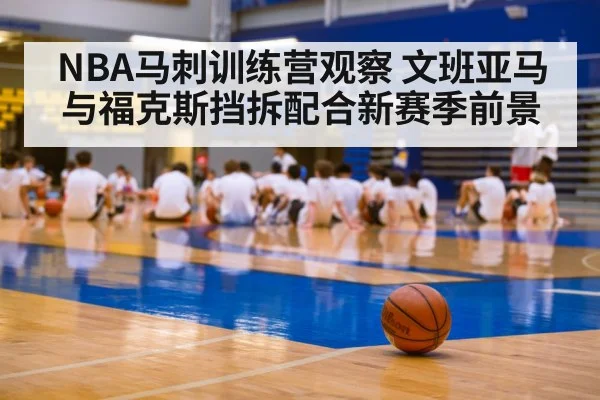 NBA马刺训练营观察 文班亚马与福克斯挡拆配合新赛季前景